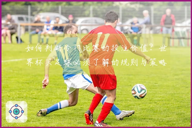 如何判断冷门比赛的投注价值？世界杯买足球必须了解的规则与策略