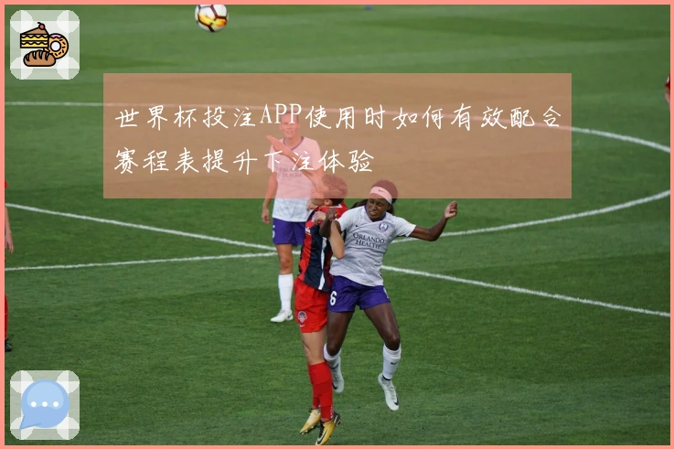 世界杯投注APP使用时如何有效配合赛程表提升下注体验