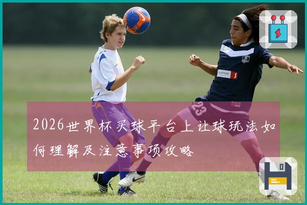 2026世界杯买球平台上让球玩法如何理解及注意事项攻略